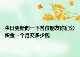 今日更新问一下各位朋友你们公积金一个月交多少钱