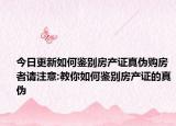 今日更新如何鉴别房产证真伪购房者请注意:教你如何鉴别房产证的真伪