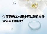 今日更新﻿﻿公积金可以取吗在什么情况下可以取