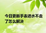 今日更新手表进水不走了怎么解决