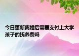 今日更新离婚后需要支付上大学孩子的抚养费吗