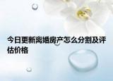 今日更新离婚房产怎么分割及评估价格