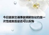 今日更新交通事故调解协议约定一次性结案后是否可以反悔