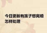 今日更新有孩子想离婚怎样处理