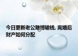 今日更新老公赌博输钱, 离婚后财产如何分配
