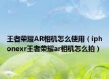 王者荣耀AR相机怎么使用（iphonexr王者荣耀ar相机怎么拍）