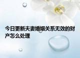 今日更新夫妻婚姻关系无效的财产怎么处理
