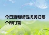 今日更新噪音扰民归哪个部门管
