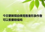 今日更新擅自使用吾皇形象作者可以索要赔偿吗
