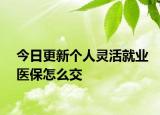今日更新个人灵活就业医保怎么交