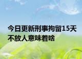 今日更新刑事拘留15天不放人意味着啥