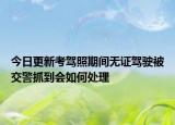 今日更新考驾照期间无证驾驶被交警抓到会如何处理