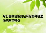今日更新侵犯驰名商标案件哪里法院有管辖权