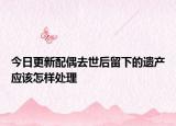 今日更新配偶去世后留下的遗产应该怎样处理