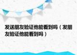 发送朋友验证他能看到吗（发朋友验证他能看到吗）