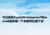 今日更新AppleWatchseries7和series6选择哪一个参数对比哪个好