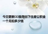 今日更新﻿﻿我想问下住房公积金一个月扣多少钱