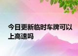 今日更新临时车牌可以上高速吗