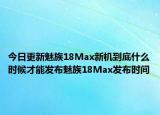 今日更新魅族18Max新机到底什么时候才能发布魅族18Max发布时间