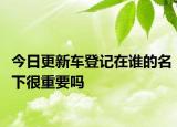 今日更新车登记在谁的名下很重要吗