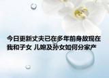 今日更新丈夫已在多年前身故现在我和子女 儿媳及孙女如何分家产