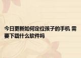 今日更新如何定位孩子的手机 需要下载什么软件吗