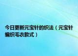 今日更新元宝针的织法（元宝针编织毛衣款式）