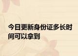 今日更新身份证多长时间可以拿到
