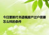 今日更新代书遗嘱房产过户需要怎么样的条件