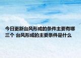 今日更新台风形成的条件主要有哪三个 台风形成的主要条件是什么