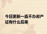 今日更新一直不办房产证有什么后果