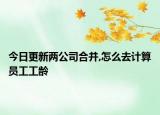 今日更新两公司合并,怎么去计算员工工龄