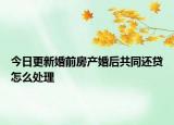 今日更新婚前房产婚后共同还贷怎么处理