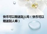 快币可以赠送别人吗（快币可以赠送别人嘛）