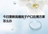 今日更新离婚孩子户口在男方家怎么办