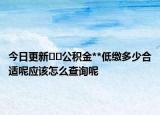 今日更新﻿﻿公积金**低缴多少合适呢应该怎么查询呢