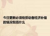 今日更新必须给劳动者经济补偿的情况包括什么