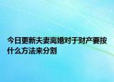 今日更新夫妻离婚对于财产要按什么方法来分割