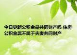今日更新公积金是共同财产吗 住房公积金属不属于夫妻共同财产