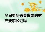 今日更新夫妻离婚时财产要求公证吗