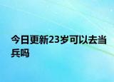 今日更新23岁可以去当兵吗