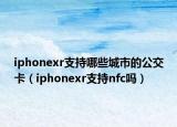 iphonexr支持哪些城市的公交卡（iphonexr支持nfc吗）