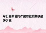 今日更新合同诈骗罪立案数额是多少钱