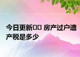 今日更新﻿﻿ 房产过户遗产税是多少