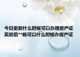 今日更新什么时候可以办理房产证 买房后**晚可以什么时候办房产证