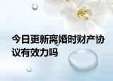 今日更新离婚时财产协议有效力吗