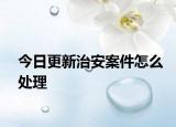 今日更新治安案件怎么处理