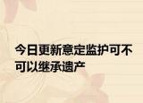 今日更新意定监护可不可以继承遗产