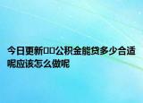 今日更新﻿﻿公积金能贷多少合适呢应该怎么做呢