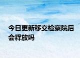 今日更新移交检察院后会释放吗